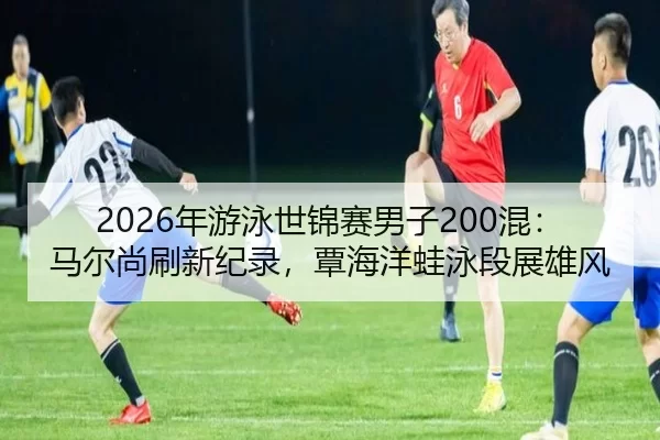 2026年游泳世锦赛男子200混：马尔尚刷新纪录，覃海洋蛙泳段展雄风