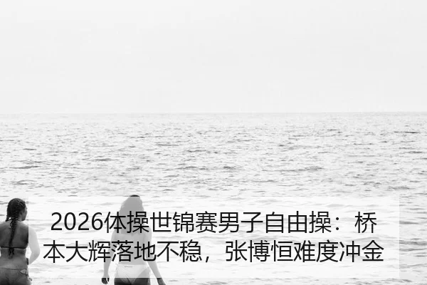 2026体操世锦赛男子自由操：桥本大辉落地不稳，张博恒难度冲金